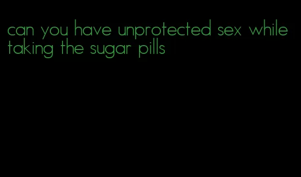 can you have unprotected sex while taking the sugar pills