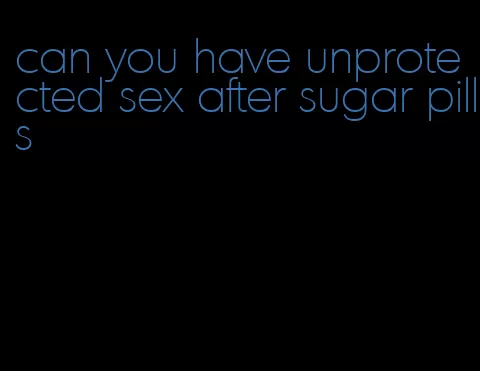 can you have unprotected sex after sugar pills