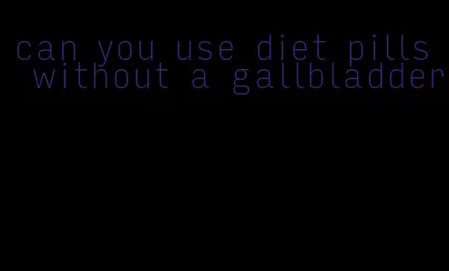 can you use diet pills without a gallbladder