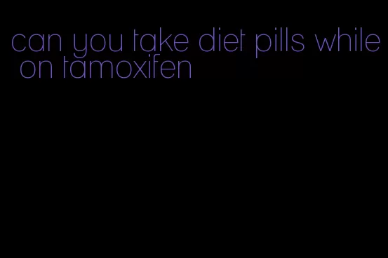 can you take diet pills while on tamoxifen