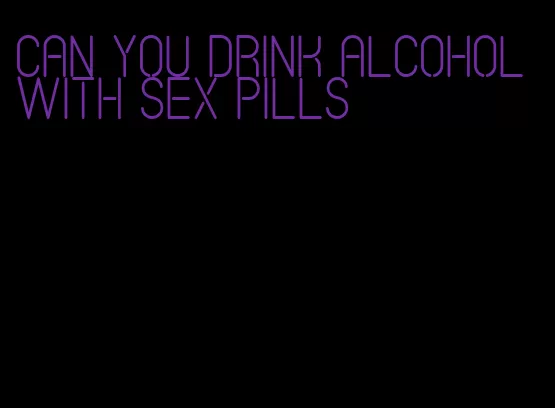 can you drink alcohol with sex pills