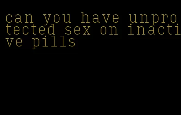 can you have unprotected sex on inactive pills