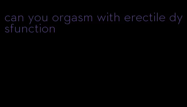 can you orgasm with erectile dysfunction