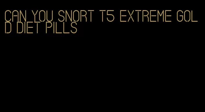 can you snort t5 extreme gold diet pills