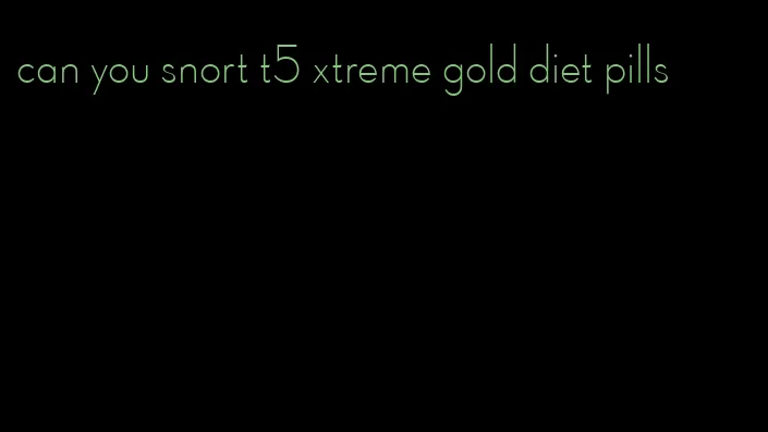 can you snort t5 xtreme gold diet pills