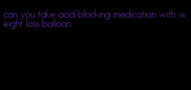 can you take acid blocking medication with weight loss balloon