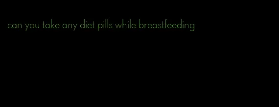 can you take any diet pills while breastfeeding