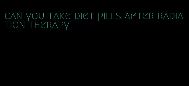 can you take diet pills after radiation therapy