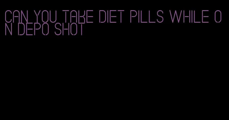 can you take diet pills while on depo shot