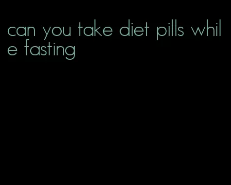 can you take diet pills while fasting