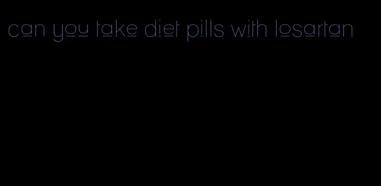 can you take diet pills with losartan