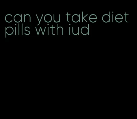 can you take diet pills with iud