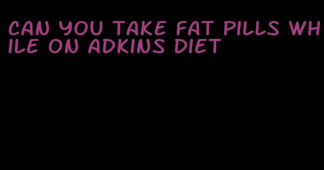 can you take fat pills while on adkins diet