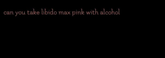 can you take libido max pink with alcohol