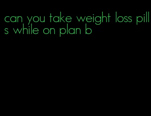 can you take weight loss pills while on plan b