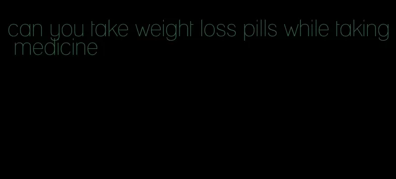 can you take weight loss pills while taking medicine