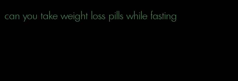 can you take weight loss pills while fasting