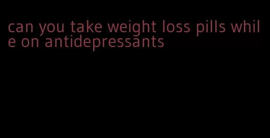 can you take weight loss pills while on antidepressants