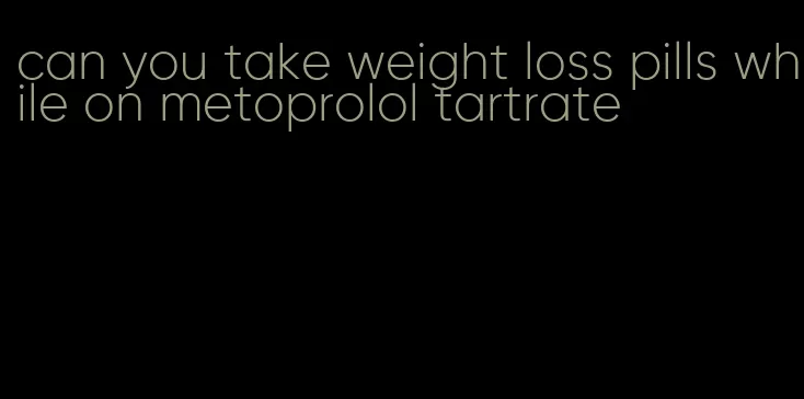 can you take weight loss pills while on metoprolol tartrate