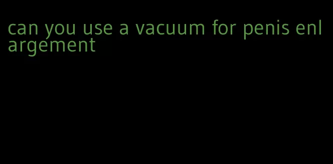 can you use a vacuum for penis enlargement