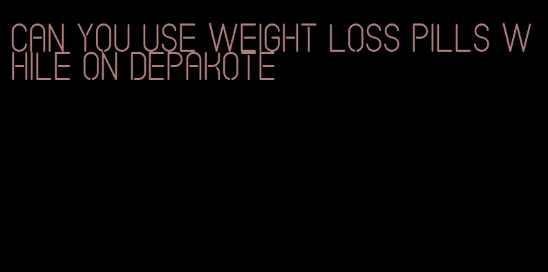 can you use weight loss pills while on depakote