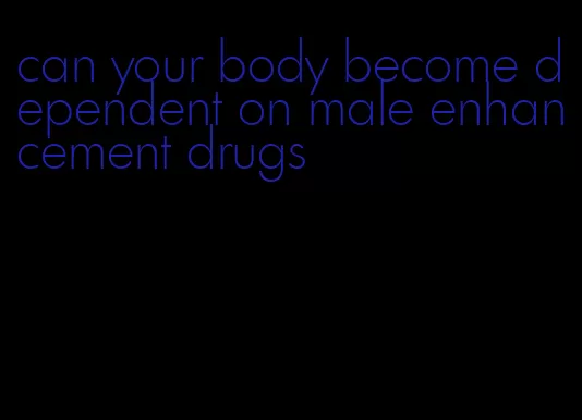 can your body become dependent on male enhancement drugs