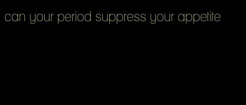 can your period suppress your appetite