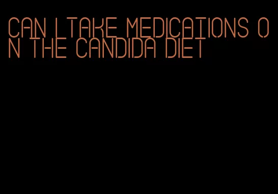 can i take medications on the candida diet