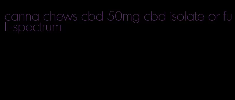 canna chews cbd 50mg cbd isolate or full-spectrum