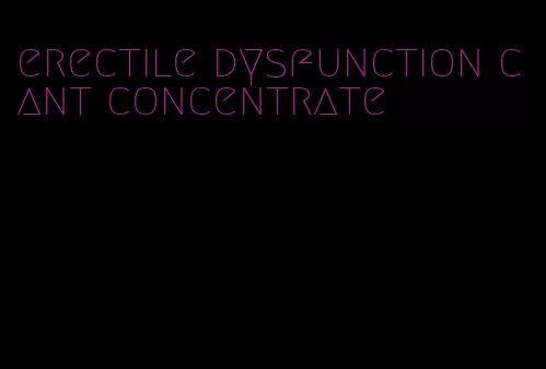 erectile dysfunction cant concentrate