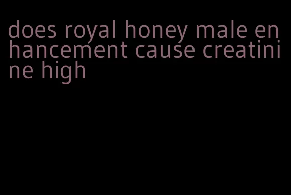 does royal honey male enhancement cause creatinine high