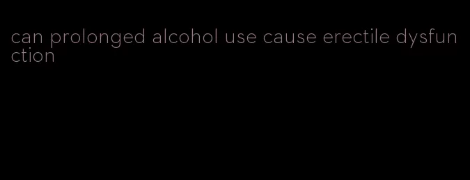 can prolonged alcohol use cause erectile dysfunction