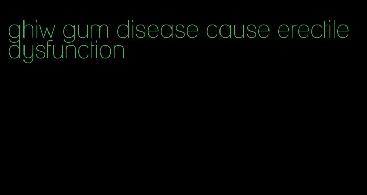 ghiw gum disease cause erectile dysfunction