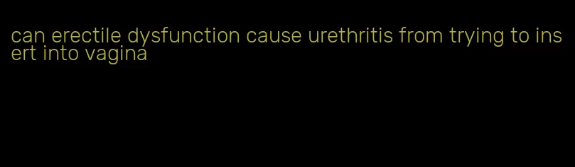 can erectile dysfunction cause urethritis from trying to insert into vagina