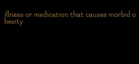 illness or medication that causes morbid obesity