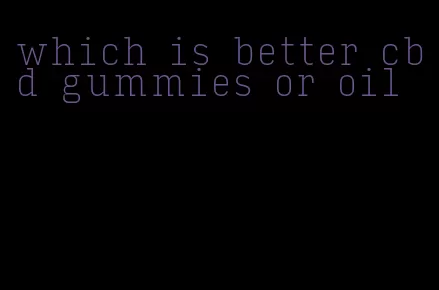 which is better cbd gummies or oil
