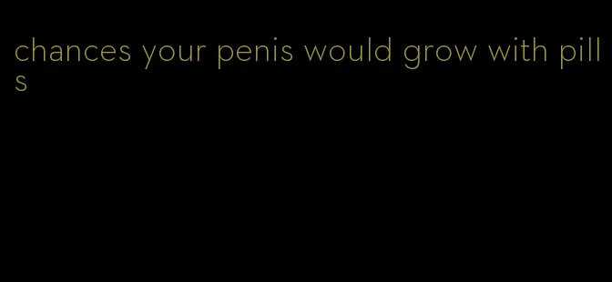 chances your penis would grow with pills