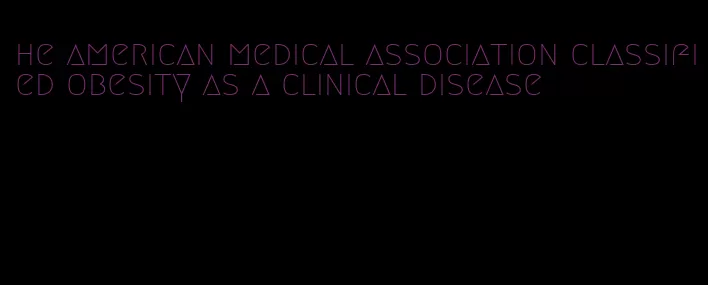 he american medical association classified obesity as a clinical disease