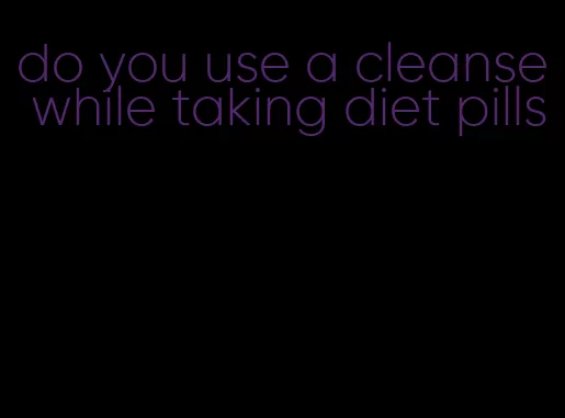 do you use a cleanse while taking diet pills