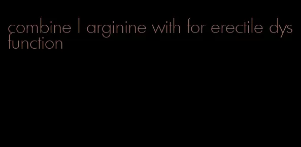 combine l arginine with for erectile dysfunction