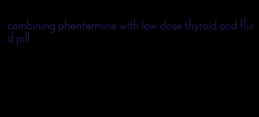 combining phentermine with low dose thyroid and fluid pill