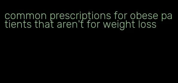 common prescriptions for obese patients that aren't for weight loss