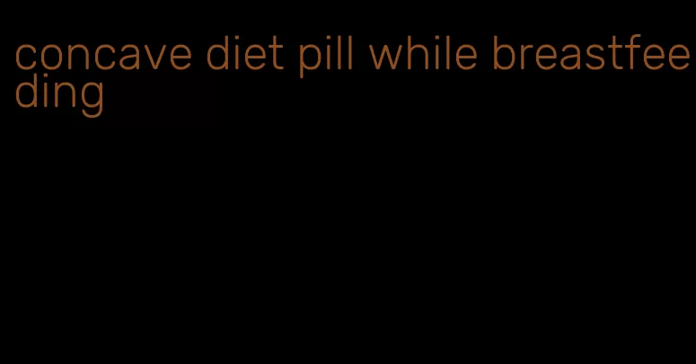 concave diet pill while breastfeeding