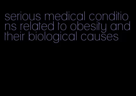 serious medical conditions related to obesity and their biological causes