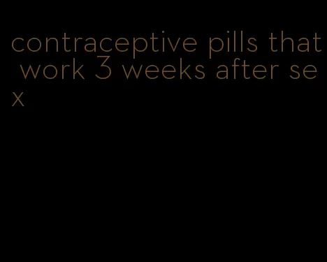 contraceptive pills that work 3 weeks after sex