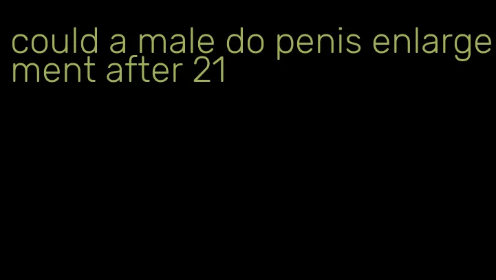 could a male do penis enlargement after 21