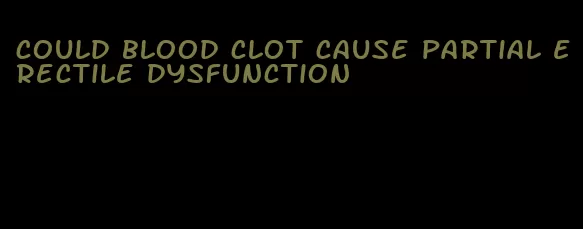 could blood clot cause partial erectile dysfunction