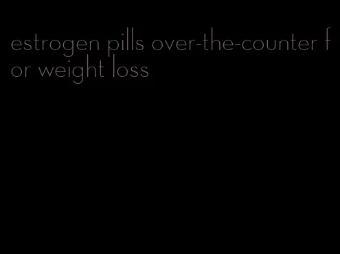 estrogen pills over-the-counter for weight loss