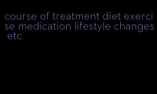 course of treatment diet exercise medication lifestyle changes etc