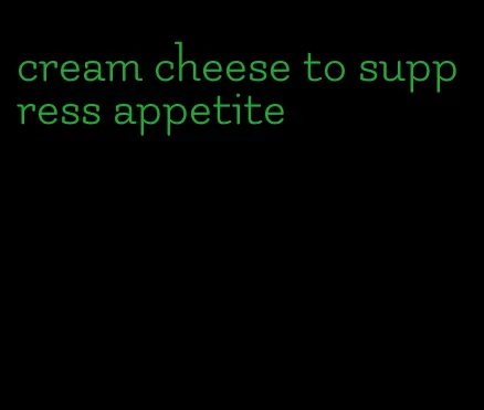 cream cheese to suppress appetite